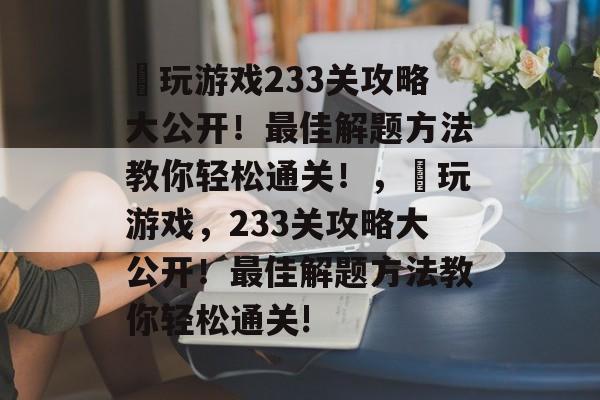 囧玩游戏233关攻略大公开!最佳解题方法教你轻松通关!,囧玩游戏,233关攻略大公开!最佳解题方法教你轻松通关! 囧玩游戏233关攻略大公开!最佳解题方法教你轻松通关!,囧玩游戏,233关攻略大公开!最佳解题方法教你轻松通关!
