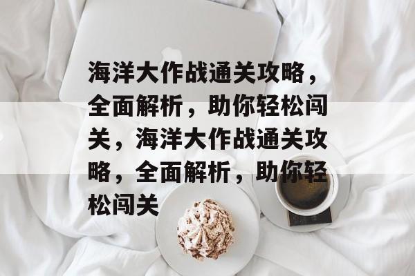 海洋大作战通关攻略,全面解析,助你轻松闯关,海洋大作战通关攻略,全面解析,助你轻松闯关 海洋大作战通关攻略,全面解析,助你轻松闯关,海洋大作战通关攻略,全面解析,助你轻松闯关