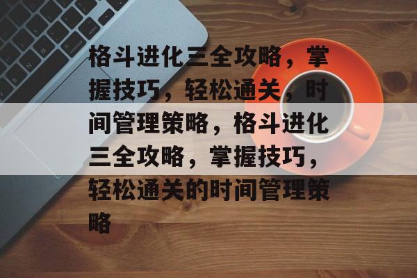 格斗进化三全攻略，掌握技巧，轻松通关，时间管理策略，格斗进化三全攻略，掌握技巧，轻松通关的时间管理策略