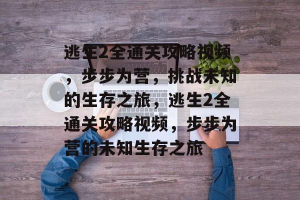 逃生2全通关攻略视频，步步为营，挑战未知的生存之旅，逃生2全通关攻略视频，步步为营的未知生存之旅
