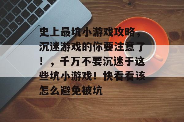 史上最坑小游戏攻略,沉迷游戏的你要注意了!,千万不要沉迷于这些坑小游戏!快看看该怎么避免被坑 史上最坑小游戏攻略,沉迷游戏的你要注意了!,千万不要沉迷于这些坑小游戏!快看看该怎么避免被坑