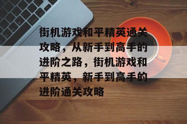 街机游戏和平精英通关攻略,从新手到高手的进阶之路,街机游戏和平精英,新手到高手的进阶通关攻略 街机游戏和平精英通关攻略,从新手到高手的进阶之路,街机游戏和平精英,新手到高手的进阶通关攻略