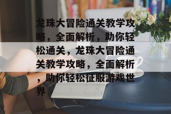 龙珠大冒险通关教学攻略,全面解析,助你轻松通关,龙珠大冒险通关教学攻略,全面解析,助你轻松征服游戏世界 龙珠大冒险通关教学攻略,全面解析,助你轻松通关,龙珠大冒险通关教学攻略,全面解析,助你轻松征服游戏世界