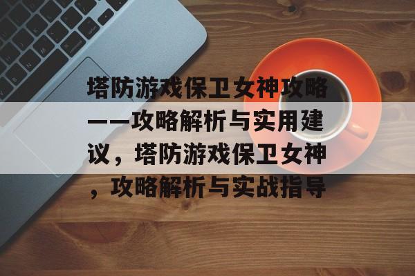 塔防游戏保卫女神攻略——攻略解析与实用建议,塔防游戏保卫女神,攻略解析与实战指导 塔防游戏保卫女神攻略——攻略解析与实用建议,塔防游戏保卫女神,攻略解析与实战指导