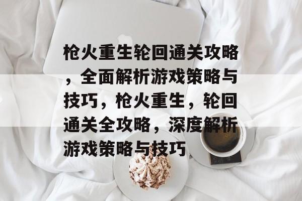 枪火重生轮回通关攻略,全面解析游戏策略与技巧,枪火重生,轮回通关全攻略,深度解析游戏策略与技巧 枪火重生轮回通关攻略,全面解析游戏策略与技巧,枪火重生,轮回通关全攻略,深度解析游戏策略与技巧
