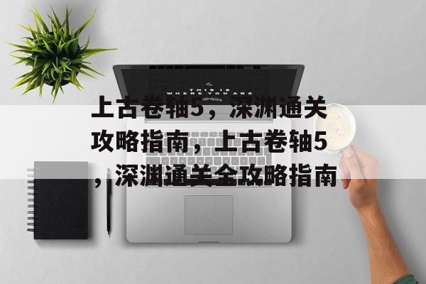 上古卷轴5，深渊通关攻略指南，上古卷轴5，深渊通关全攻略指南