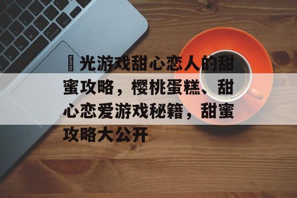 櫈光游戏甜心恋人的甜蜜攻略,樱桃蛋糕、甜心恋爱游戏秘籍,甜蜜攻略大公开 櫈光游戏甜心恋人的甜蜜攻略,樱桃蛋糕、甜心恋爱游戏秘籍,甜蜜攻略大公开