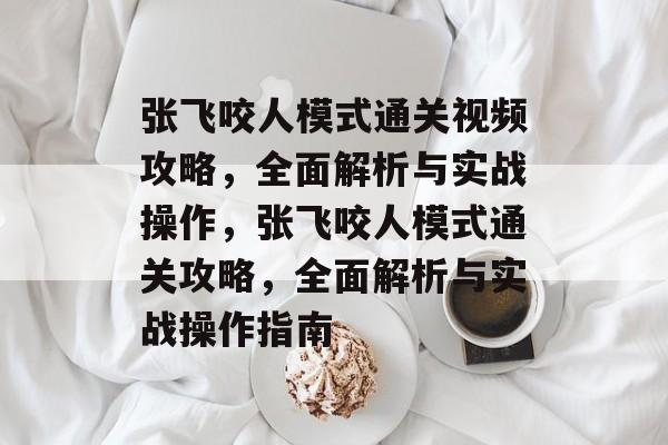 张飞咬人模式通关视频攻略，全面解析与实战操作，张飞咬人模式通关攻略，全面解析与实战操作指南