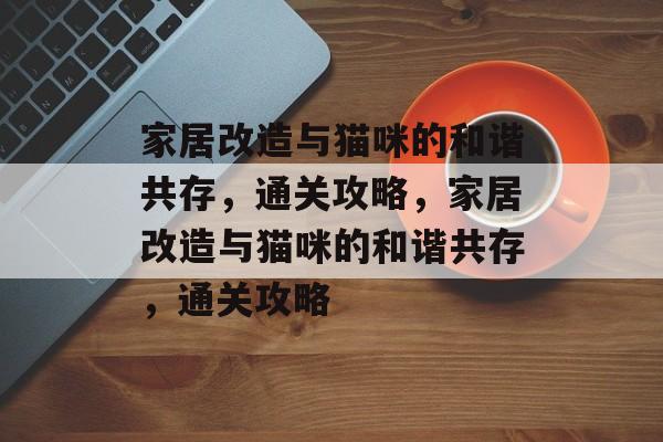 家居改造与猫咪的和谐共存,通关攻略,家居改造与猫咪的和谐共存,通关攻略 家居改造与猫咪的和谐共存,通关攻略,家居改造与猫咪的和谐共存,通关攻略