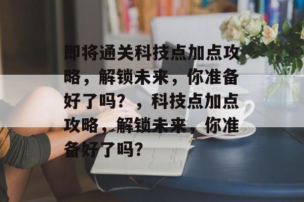 即将通关科技点加点攻略,解锁未来,你准备好了吗?,科技点加点攻略,解锁未来,你准备好了吗? 即将通关科技点加点攻略,解锁未来,你准备好了吗?,科技点加点攻略,解锁未来,你准备好了吗?