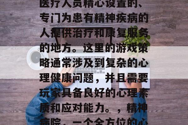 精神病院是一种由专业医疗人员精心设置的、专门为患有精神疾病的人提供治疗和康复服务的地方。这里的游戏策略通常涉及到复杂的心理健康问题，并且需要玩家具备良好的心理素质和应对能力。，精神病院，一个全方位的心理康复场所