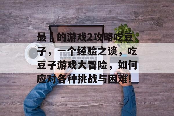 最囧的游戏2攻略吃豆子，一个经验之谈，吃豆子游戏大冒险，如何应对各种挑战与困难!