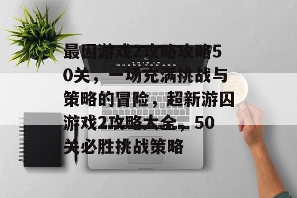 最囚游戏2攻略攻略50关，一场充满挑战与策略的冒险，超新游囚游戏2攻略大全，50关必胜挑战策略