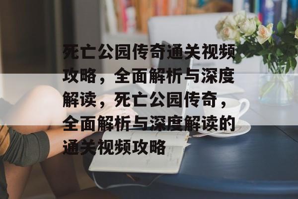 死亡公园传奇通关视频攻略,全面解析与深度解读,死亡公园传奇,全面解析与深度解读的通关视频攻略 死亡公园传奇通关视频攻略,全面解析与深度解读,死亡公园传奇,全面解析与深度解读的通关视频攻略