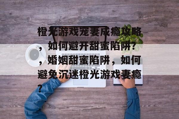 橙光游戏宠妻成瘾攻略,如何避开甜蜜陷阱?,婚姻甜蜜陷阱,如何避免沉迷橙光游戏妻瘾? 橙光游戏宠妻成瘾攻略,如何避开甜蜜陷阱?,婚姻甜蜜陷阱,如何避免沉迷橙光游戏妻瘾?