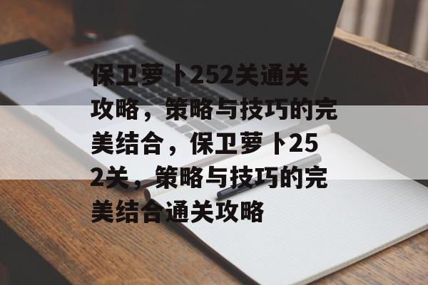 保卫萝卜252关通关攻略,策略与技巧的完美结合,保卫萝卜252关,策略与技巧的完美结合通关攻略 保卫萝卜252关通关攻略,策略与技巧的完美结合,保卫萝卜252关,策略与技巧的完美结合通关攻略