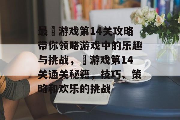 最囧游戏第14关攻略带你领略游戏中的乐趣与挑战,囧游戏第14关通关秘籍,技巧、策略和欢乐的挑战 最囧游戏第14关攻略带你领略游戏中的乐趣与挑战,囧游戏第14关通关秘籍,技巧、策略和欢乐的挑战