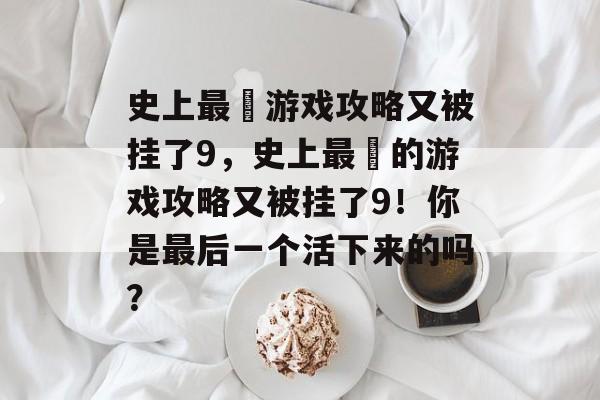 史上最囧游戏攻略又被挂了9，史上最囧的游戏攻略又被挂了9！你是最后一个活下来的吗？