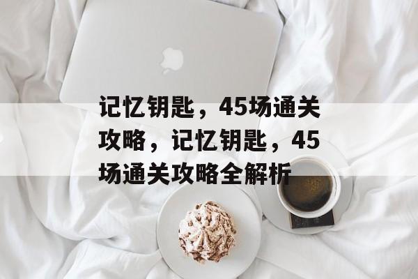 记忆钥匙,45场通关攻略,记忆钥匙,45场通关攻略全解析 记忆钥匙,45场通关攻略,记忆钥匙,45场通关攻略全解析
