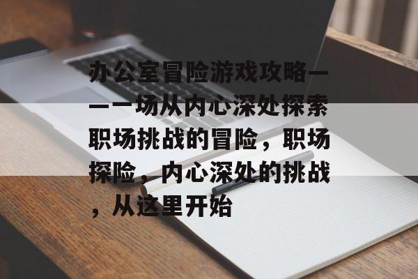 办公室冒险游戏攻略——一场从内心深处探索职场挑战的冒险,职场探险,内心深处的挑战,从这里开始 办公室冒险游戏攻略——一场从内心深处探索职场挑战的冒险,职场探险,内心深处的挑战,从这里开始