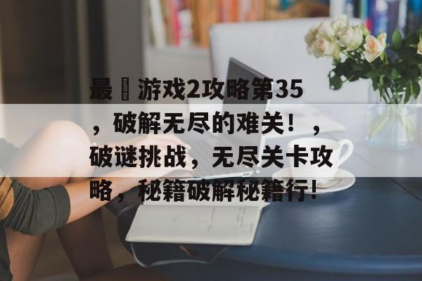 最囧游戏2攻略第35,破解无尽的难关!,破谜挑战,无尽关卡攻略,秘籍破解秘籍行! 最囧游戏2攻略第35,破解无尽的难关!,破谜挑战,无尽关卡攻略,秘籍破解秘籍行!
