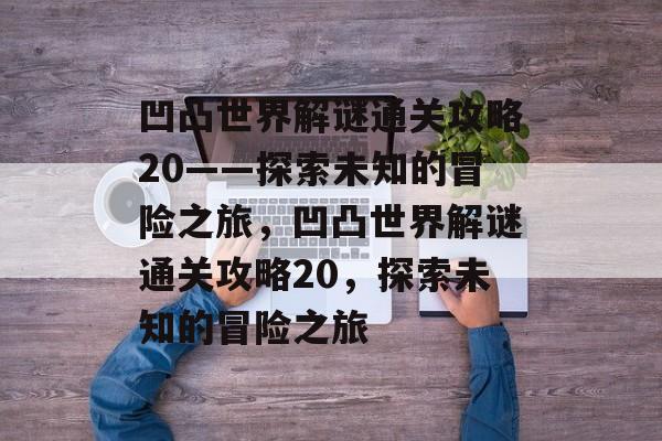 凹凸世界解谜通关攻略20——探索未知的冒险之旅,凹凸世界解谜通关攻略20,探索未知的冒险之旅 凹凸世界解谜通关攻略20——探索未知的冒险之旅,凹凸世界解谜通关攻略20,探索未知的冒险之旅