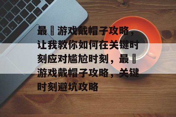 最囧游戏戴帽子攻略，让我教你如何在关键时刻应对尴尬时刻，最囧游戏戴帽子攻略，关键时刻避坑攻略