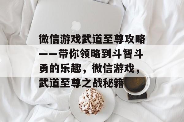 微信游戏武道至尊攻略——带你领略到斗智斗勇的乐趣，微信游戏，武道至尊之战秘籍