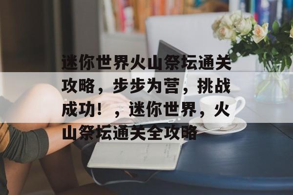 迷你世界火山祭坛通关攻略,步步为营,挑战成功!,迷你世界,火山祭坛通关全攻略 迷你世界火山祭坛通关攻略,步步为营,挑战成功!,迷你世界,火山祭坛通关全攻略