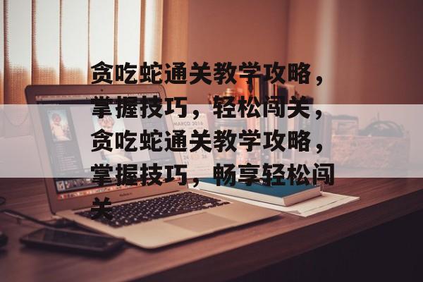 贪吃蛇通关教学攻略,掌握技巧,轻松闯关,贪吃蛇通关教学攻略,掌握技巧,畅享轻松闯关 贪吃蛇通关教学攻略,掌握技巧,轻松闯关,贪吃蛇通关教学攻略,掌握技巧,畅享轻松闯关