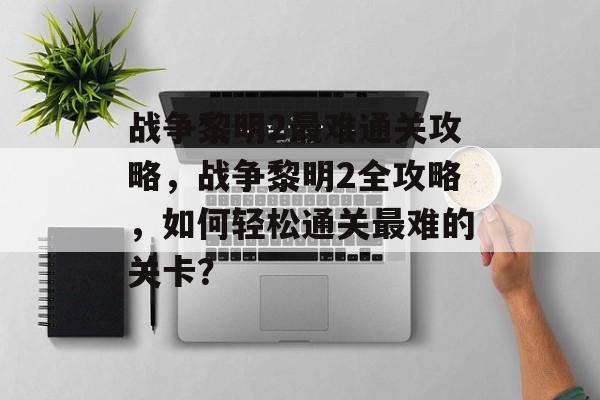 战争黎明2最难通关攻略,战争黎明2全攻略,如何轻松通关最难的关卡? 战争黎明2最难通关攻略,战争黎明2全攻略,如何轻松通关最难的关卡?