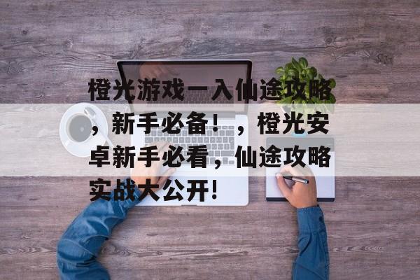 橙光游戏一入仙途攻略,新手必备!,橙光安卓新手必看,仙途攻略实战大公开! 橙光游戏一入仙途攻略,新手必备!,橙光安卓新手必看,仙途攻略实战大公开!