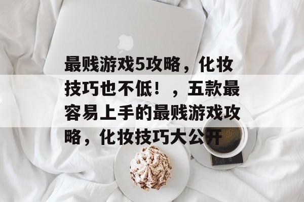 最贱游戏5攻略，化妆技巧也不低！，五款最容易上手的最贱游戏攻略，化妆技巧大公开