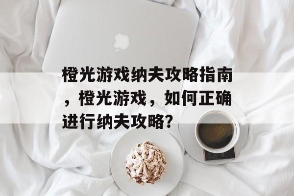 橙光游戏纳夫攻略指南,橙光游戏,如何正确进行纳夫攻略? 橙光游戏纳夫攻略指南,橙光游戏,如何正确进行纳夫攻略?