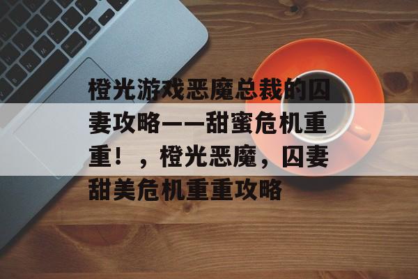 橙光游戏恶魔总裁的囚妻攻略——甜蜜危机重重!,橙光恶魔,囚妻甜美危机重重攻略 橙光游戏恶魔总裁的囚妻攻略——甜蜜危机重重!,橙光恶魔,囚妻甜美危机重重攻略