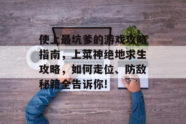 使上最坑爹的游戏攻略指南,上菜神绝地求生攻略,如何走位、防敌秘籍全告诉你! 使上最坑爹的游戏攻略指南,上菜神绝地求生攻略,如何走位、防敌秘籍全告诉你!