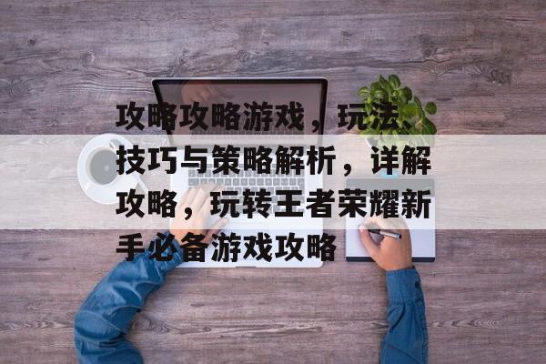 攻略攻略游戏，玩法、技巧与策略解析，详解攻略，玩转王者荣耀新手必备游戏攻略