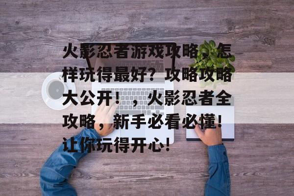 火影忍者游戏攻略,怎样玩得最好?攻略攻略大公开!,火影忍者全攻略,新手必看必懂!让你玩得开心! 火影忍者游戏攻略,怎样玩得最好?攻略攻略大公开!,火影忍者全攻略,新手必看必懂!让你玩得开心!