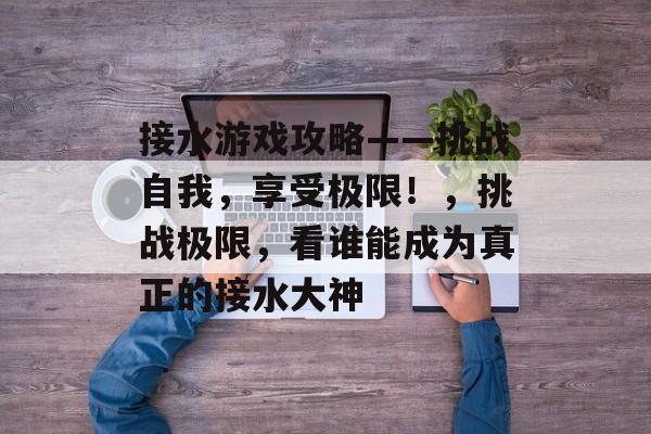 接水游戏攻略——挑战自我，享受极限！，挑战极限，看谁能成为真正的接水大神