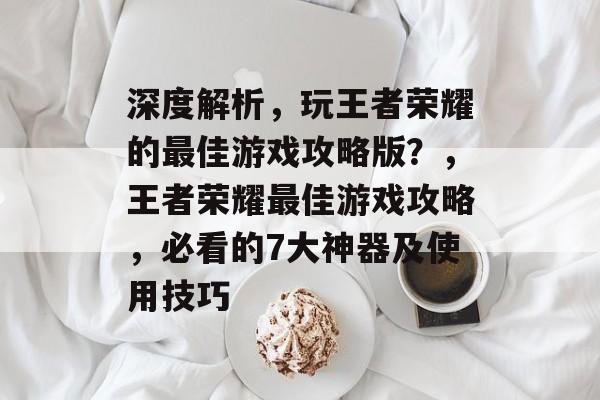 深度解析,玩王者荣耀的最佳游戏攻略版?,王者荣耀最佳游戏攻略,必看的7大神器及使用技巧 深度解析,玩王者荣耀的最佳游戏攻略版?,王者荣耀最佳游戏攻略,必看的7大神器及使用技巧