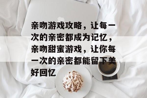 亲吻游戏攻略,让每一次的亲密都成为记忆,亲吻甜蜜游戏,让你每一次的亲密都能留下美好回忆 亲吻游戏攻略,让每一次的亲密都成为记忆,亲吻甜蜜游戏,让你每一次的亲密都能留下美好回忆