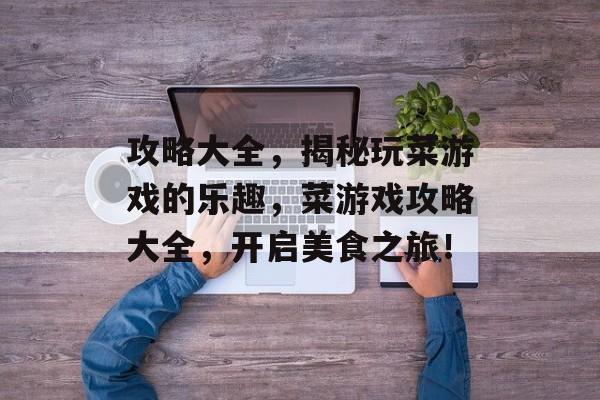 攻略大全,揭秘玩菜游戏的乐趣,菜游戏攻略大全,开启美食之旅! 攻略大全,揭秘玩菜游戏的乐趣,菜游戏攻略大全,开启美食之旅!