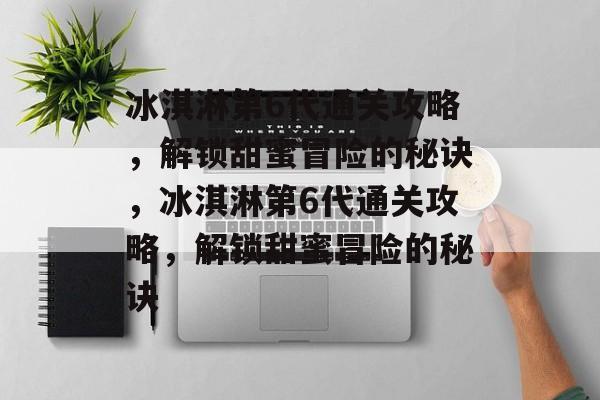 冰淇淋第6代通关攻略，解锁甜蜜冒险的秘诀，冰淇淋第6代通关攻略，解锁甜蜜冒险的秘诀