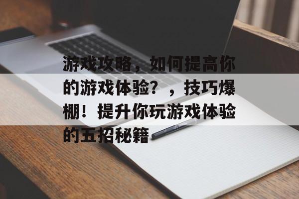 游戏攻略,如何提高你的游戏体验?,技巧爆棚!提升你玩游戏体验的五招秘籍 游戏攻略,如何提高你的游戏体验?,技巧爆棚!提升你玩游戏体验的五招秘籍