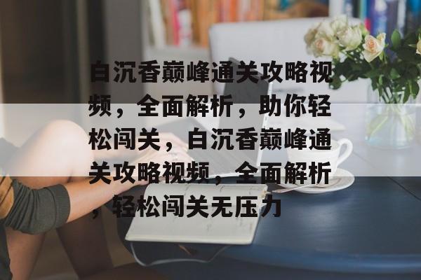 白沉香巅峰通关攻略视频,全面解析,助你轻松闯关,白沉香巅峰通关攻略视频,全面解析,轻松闯关无压力 白沉香巅峰通关攻略视频,全面解析,助你轻松闯关,白沉香巅峰通关攻略视频,全面解析,轻松闯关无压力