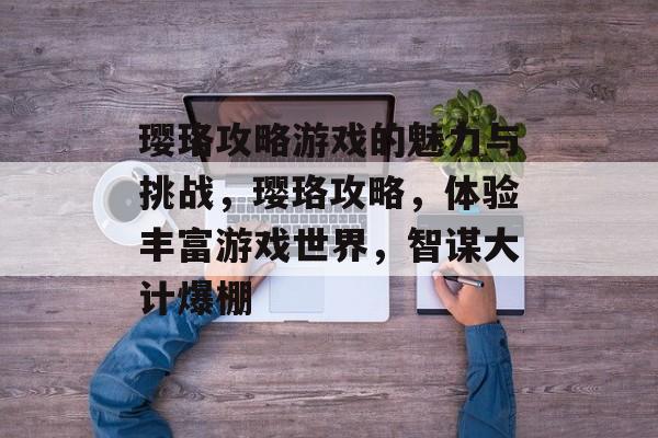 璎珞攻略游戏的魅力与挑战,璎珞攻略,体验丰富游戏世界,智谋大计爆棚 璎珞攻略游戏的魅力与挑战,璎珞攻略,体验丰富游戏世界,智谋大计爆棚