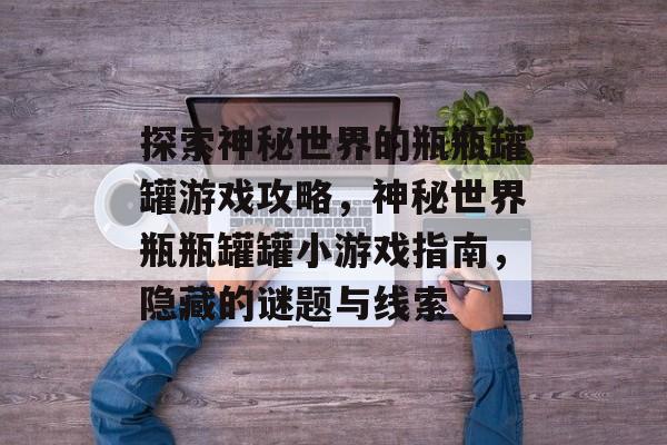 探索神秘世界的瓶瓶罐罐游戏攻略,神秘世界瓶瓶罐罐小游戏指南,隐藏的谜题与线索 探索神秘世界的瓶瓶罐罐游戏攻略,神秘世界瓶瓶罐罐小游戏指南,隐藏的谜题与线索