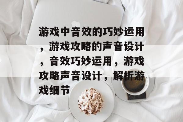 游戏中音效的巧妙运用,游戏攻略的声音设计,音效巧妙运用,游戏攻略声音设计,解析游戏细节 游戏中音效的巧妙运用,游戏攻略的声音设计,音效巧妙运用,游戏攻略声音设计,解析游戏细节