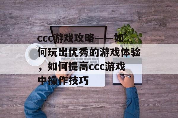 ccc游戏攻略——如何玩出优秀的游戏体验,如何提高ccc游戏中操作技巧 ccc游戏攻略——如何玩出优秀的游戏体验,如何提高ccc游戏中操作技巧