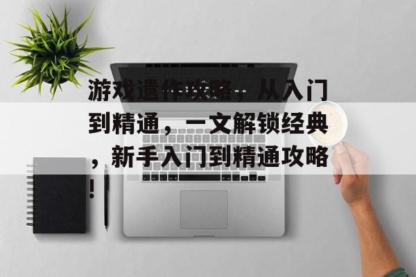 游戏遗作攻略,从入门到精通,一文解锁经典,新手入门到精通攻略! 游戏遗作攻略,从入门到精通,一文解锁经典,新手入门到精通攻略!